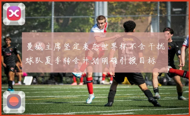 曼城主席坚定表态世界杯不会干扰球队夏季转会计划明确引援目标
