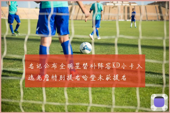 名记公布全明星替补阵容KD小卡入选老詹特别提名哈登未获提名