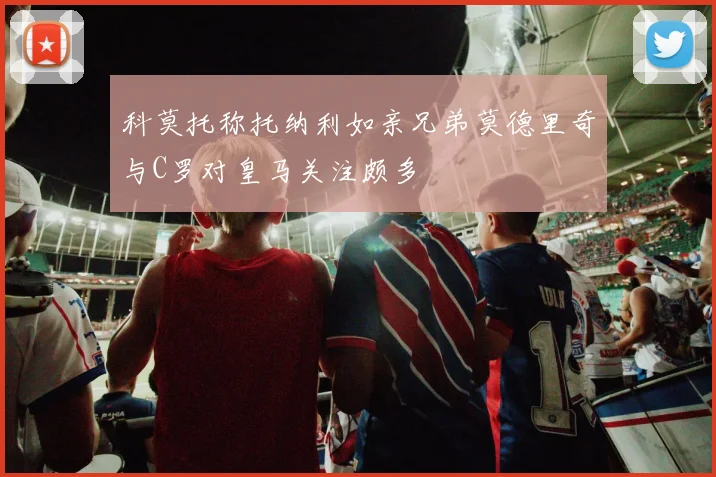 科莫托称托纳利如亲兄弟莫德里奇与C罗对皇马关注颇多