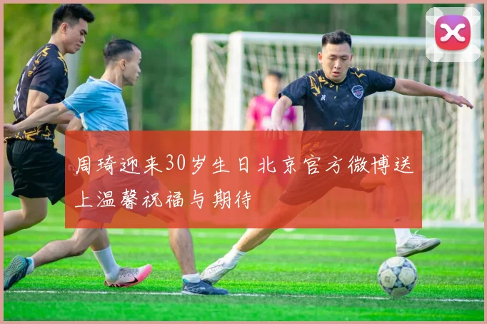 周琦迎来30岁生日北京官方微博送上温馨祝福与期待