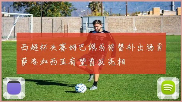 西超杯决赛姆巴佩或将替补出场贡萨洛加西亚有望首发亮相
