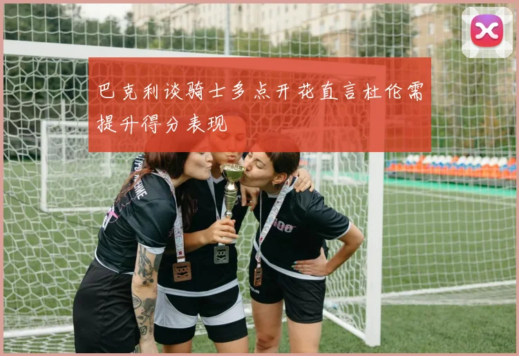 巴克利谈骑士多点开花直言杜伦需提升得分表现