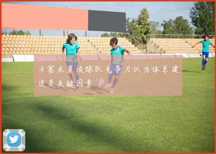 卡塞米罗谈球队竞争力认为体系建设是关键因素